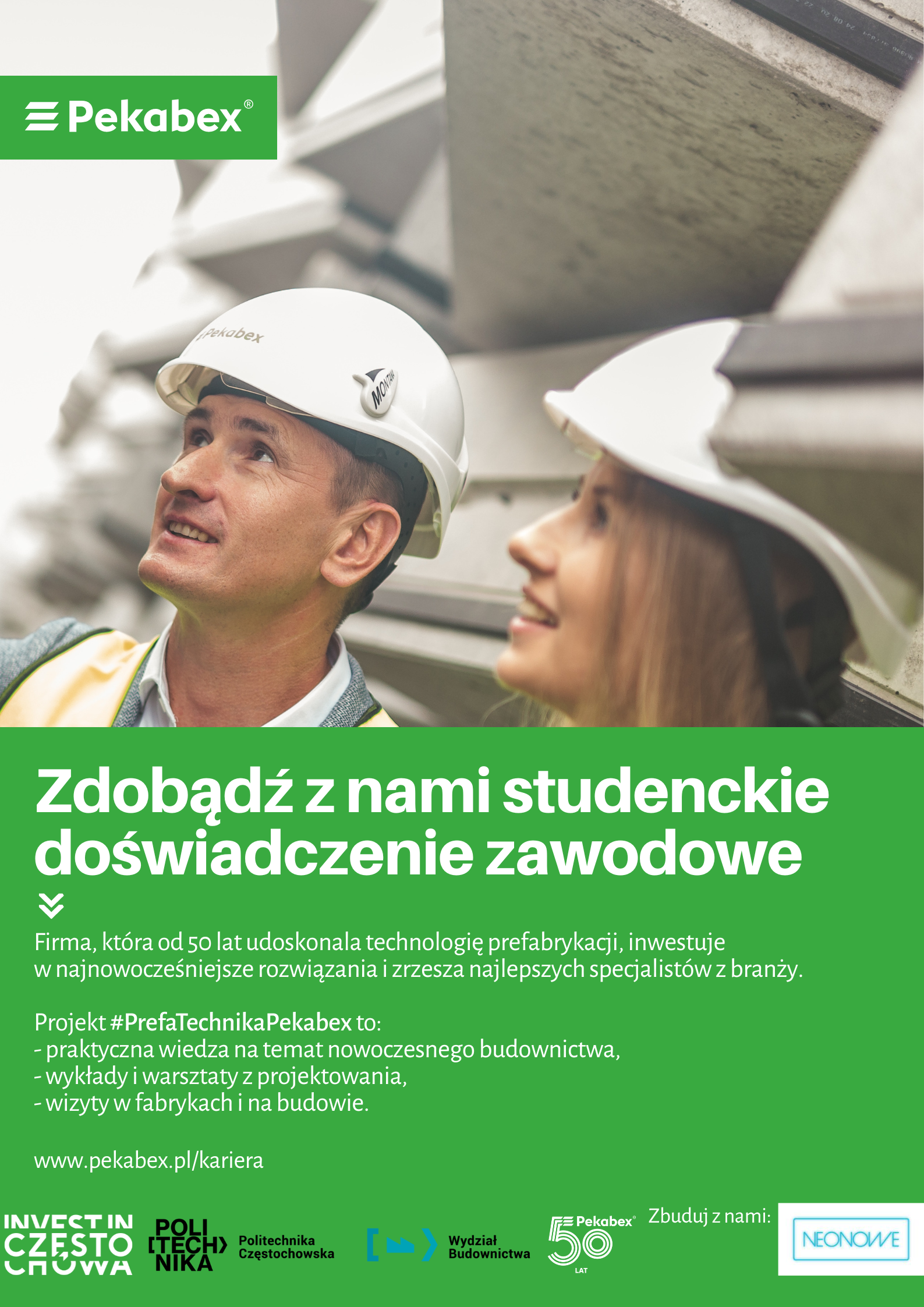 Na plakacie są kobieta i mężczyzna w kaskach budowlanych na budowie. Treść plakatu:  Zdobądź z nami studenckie doświadczenie zawodowe Firma, która od 50 lat udoskonala technologię prefabrykacji, inwestuje w najnowocześniejsze rozwiązania i zrzesza najlepszych specjalistów z branży. Projekt# PrefaTechnikaPekabex to: -praktyczna wiedza na temat nowoczesnego budownictwa. -wykłady i warsztaty z projektowania, -wizyty w fabrykach i na budowie www.pekabex.pl/kariera